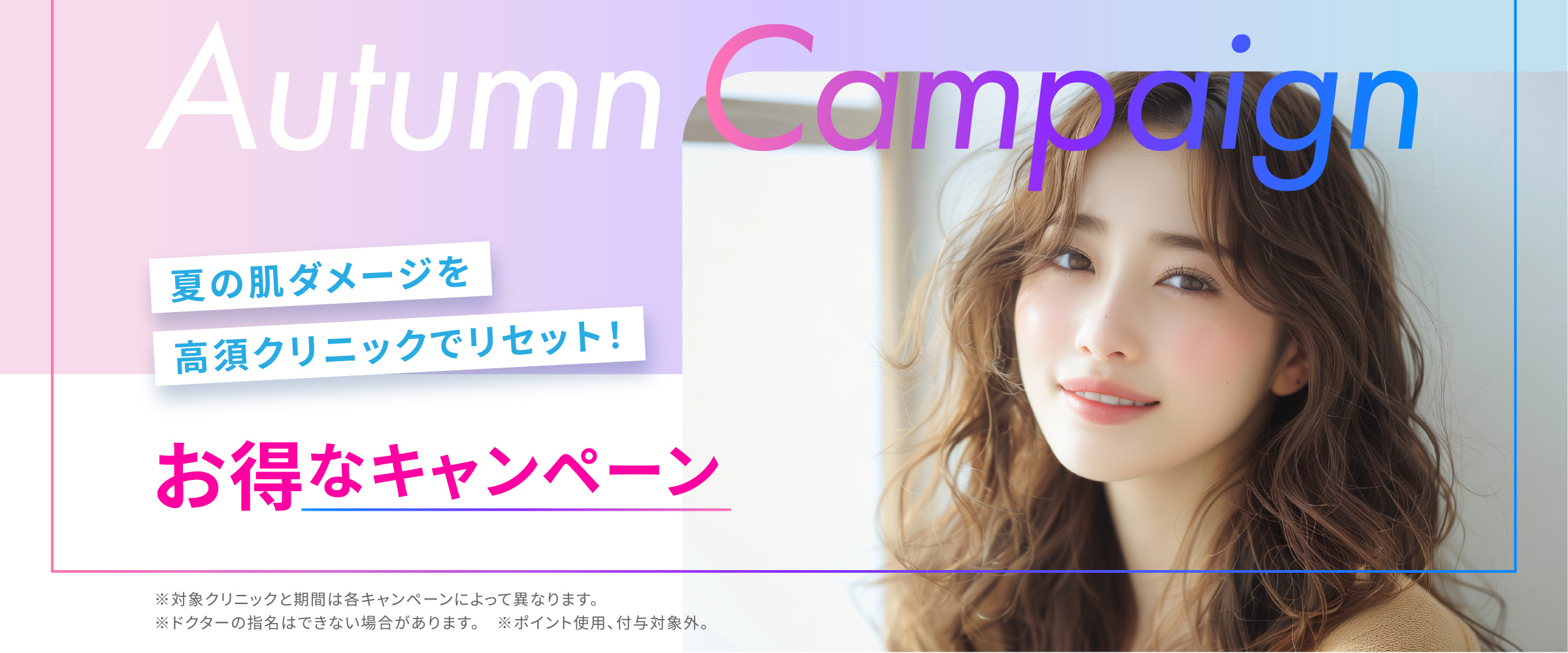 [Autumn Campaign]夏の肌ダメージを高須クリニックでリセット！「お得なキャンペーン」※対象クリニックと期間は各キャンペーンによって異なります。※ドクターの指名はできない場合があります。※ポイント使用、付与対象外。