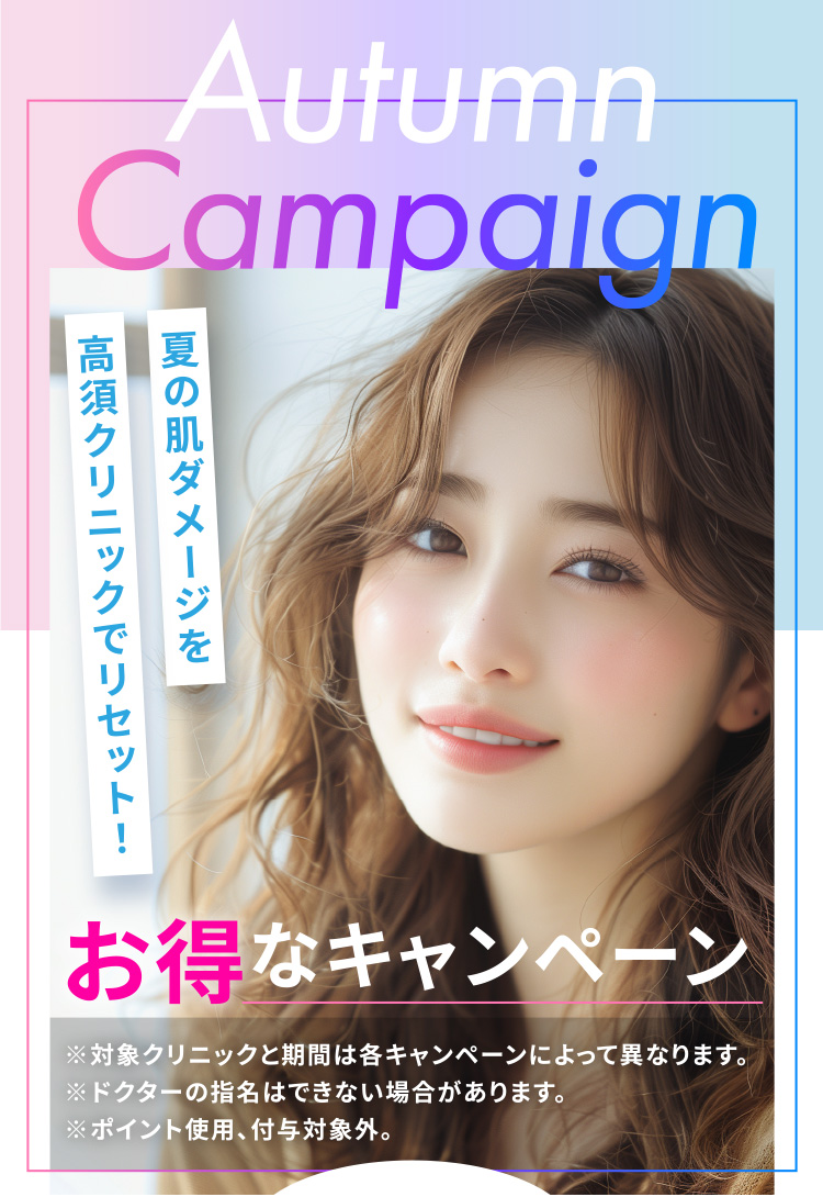 [Autumn Campaign]夏の肌ダメージを高須クリニックでリセット！「お得なキャンペーン」※対象クリニックと期間は各キャンペーンによって異なります。※ドクターの指名はできない場合があります。※ポイント使用、付与対象外。