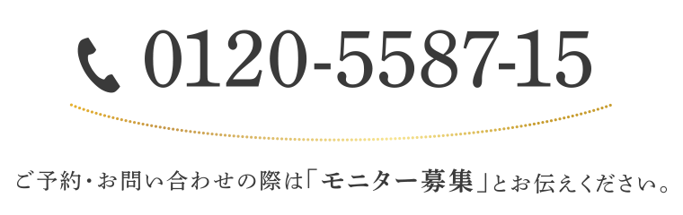 0120-5587-15 / ご予約・お問い合わせの際は「モニター募集」とお伝えください。