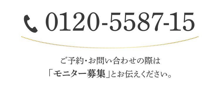 0120-5587-15 / ご予約・お問い合わせの際は「モニター募集」とお伝えください。