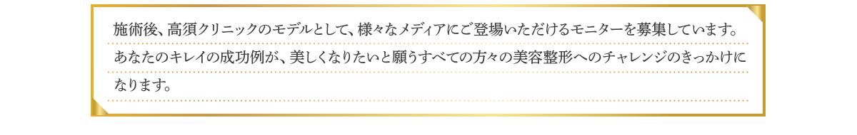 施術後、高須クリニックのモデルとして、様々なメディアにご登場いただけるモニターを募集しています。あなたのキレイの成功例が、美しくなりたいと願うすべての方々の美容整形へのチャレンジのきっかけになります。