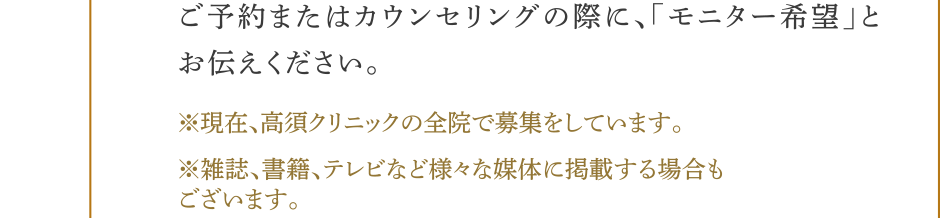 ご予約またはカウンセリングの際に、モニター希望とお伝えください。（※）現在、高須クリニックの全院で募集をしています。（※）雑誌、書籍、テレビなど様々な媒体に掲載する場合もございます。