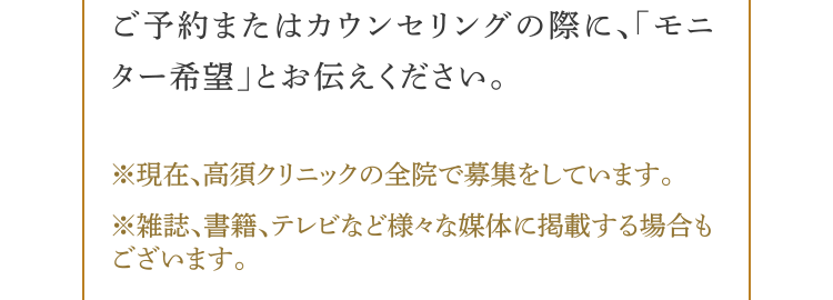 ご予約またはカウンセリングの際に、モニター希望とお伝えください。（※）現在、高須クリニックの全院で募集をしています。（※）雑誌、書籍、テレビなど様々な媒体に掲載する場合もございます。