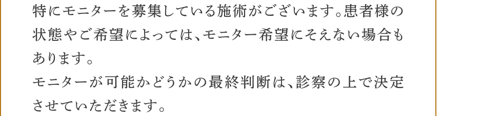 ・特にモニターを募集している施術がございます。患者様の状態やご希望によっては、モニター希望にそえない場合もあります。・モニターが可能かどうかの最終判断は、診察の上で決定させていただきます。