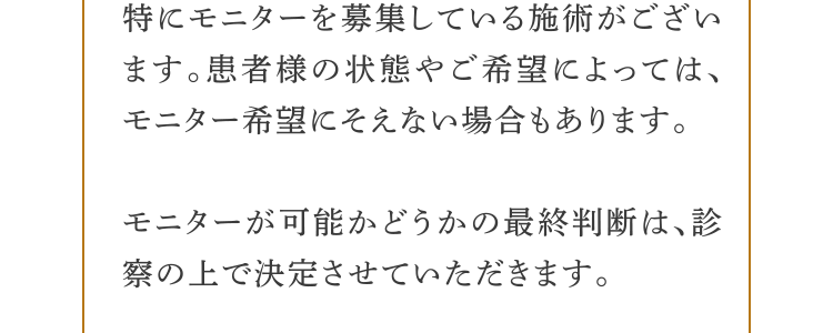 ・特にモニターを募集している施術がございます。患者様の状態やご希望によっては、モニター希望にそえない場合もあります。・モニターが可能かどうかの最終判断は、診察の上で決定させていただきます。