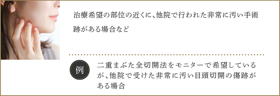 ・治療希望の部位の近くに、他院で行われた非常に汚い手術跡がある場合など【例】二重まぶた全切開法をモニターで希望しているが、他院で受けた非常に汚い目頭切開の傷跡がある場合