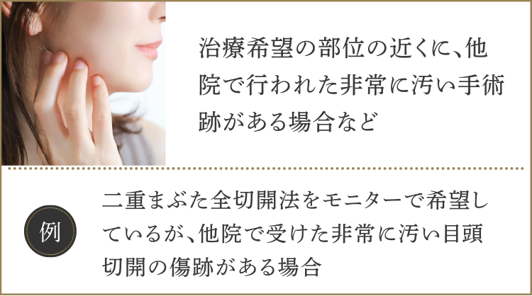 ・治療希望の部位の近くに、他院で行われた非常に汚い手術跡がある場合など【例】二重まぶた全切開法をモニターで希望しているが、他院で受けた非常に汚い目頭切開の傷跡がある場合