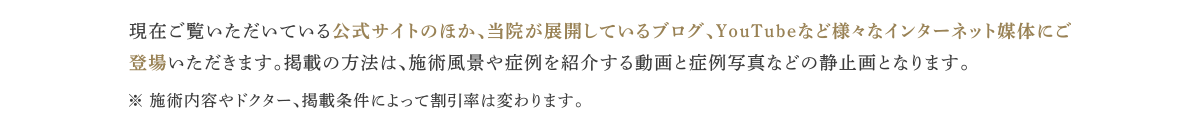 現在ご覧いただいている公式サイトのほか、当院が展開しているブログ、YouTubeなど様々なインターネット媒体にご登場いただきます。掲載の方法は、施術風景や症例を紹介する動画と症例写真などの静止画となります。※ 施術内容やドクター、掲載条件によって割引率は変わります。