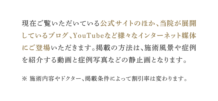 現在ご覧いただいている公式サイトのほか、当院が展開しているブログ、YouTubeなど様々なインターネット媒体にご登場いただきます。掲載の方法は、施術風景や症例を紹介する動画と症例写真などの静止画となります。※ 施術内容やドクター、掲載条件によって割引率は変わります。