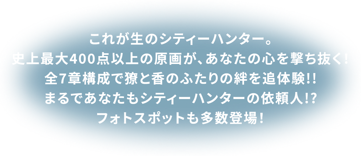 これが生のシティーハンター。史上最大400点以上の原画が、あなたの心を撃ち抜く!全7章構成で獠と香のふたりの絆を追体験!!まるであなたもシティーハンターの依頼人!?フォトスポットも多数登場!