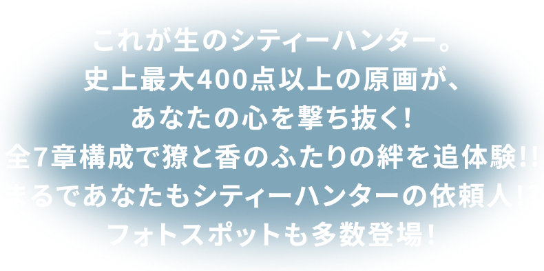 これが生のシティーハンター。史上最大400点以上の原画が、あなたの心を撃ち抜く!全7章構成で獠と香のふたりの絆を追体験!!まるであなたもシティーハンターの依頼人!?フォトスポットも多数登場!